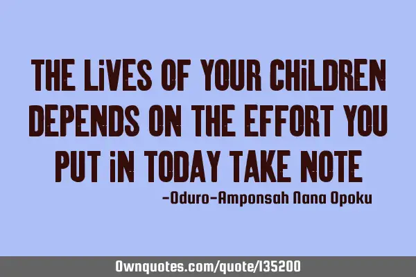 The lives of your children depends on the effort you put in today Take