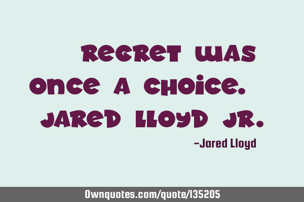 ‘’Regret was once a choice.’’ Jared Lloyd J