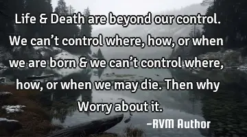 Life & Death are beyond our control. We can’t control where, how, or when we are born & we can’