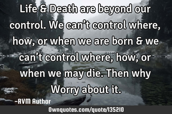 Life & Death are beyond our control. We can’t control where, how, or when we are born & we can’