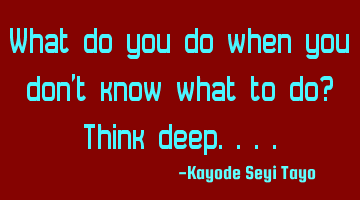 What do you do when you don't know what to do? Think deep....