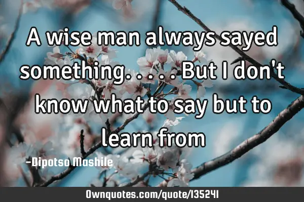 A wise man always sayed something.....but I don