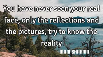 You have never seen your real face, only the reflections and the pictures, try to know the
