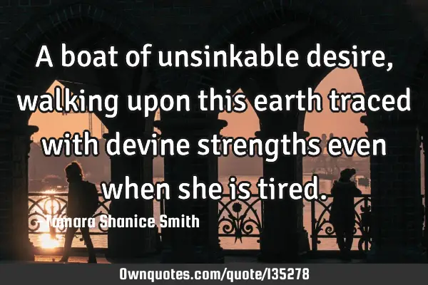 A boat of unsinkable desire, walking upon this earth traced with devine strengths even when she is
