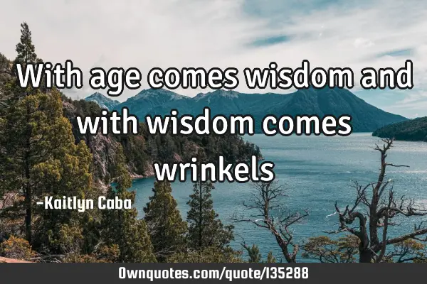 With age comes wisdom and with wisdom comes