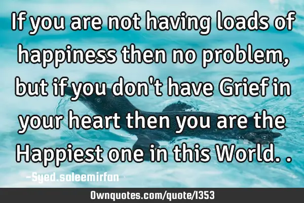 If you are not having loads of happiness then no problem, but if you don