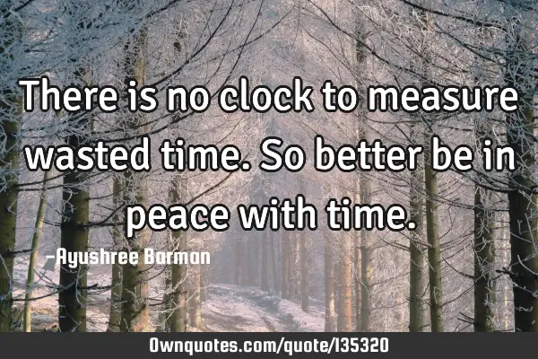 There is no clock to measure wasted time. So better be in peace with