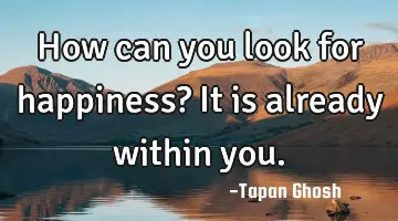 How can you look for happiness? It is already within you.
