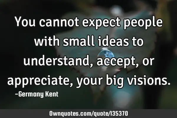 You cannot expect people with small ideas to understand, accept, or appreciate, your big