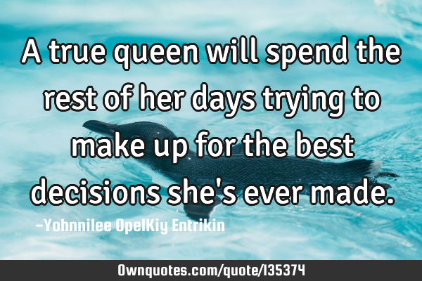 A true queen will spend the rest of her days trying to make up for the best decisions she