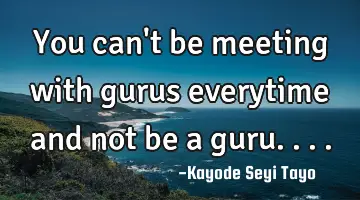 You can't be meeting with gurus everytime and not be a guru....