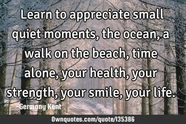 Learn to appreciate small quiet moments, the ocean, a walk on the beach, time alone, your health,