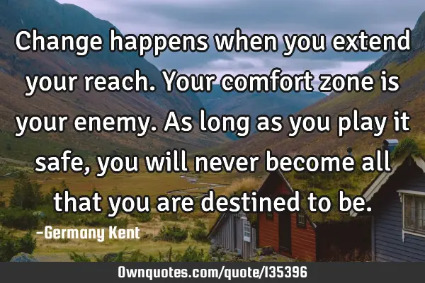 Change happens when you extend your reach. Your comfort zone is your enemy. As long as you play it