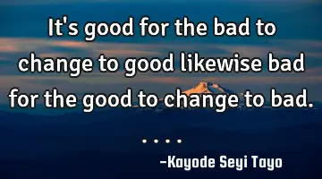 It's good for the bad to change to good likewise bad for the good to change to bad.....