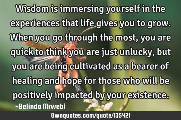 Wisdom is immersing yourself in the experiences that life gives you to grow. When you go through