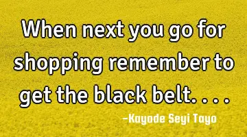 When next you go for shopping remember to get the black belt....