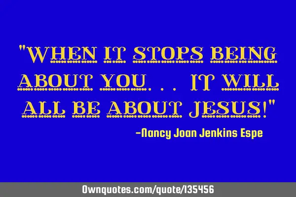 "When it stops being about you... IT will all be about Jesus!"