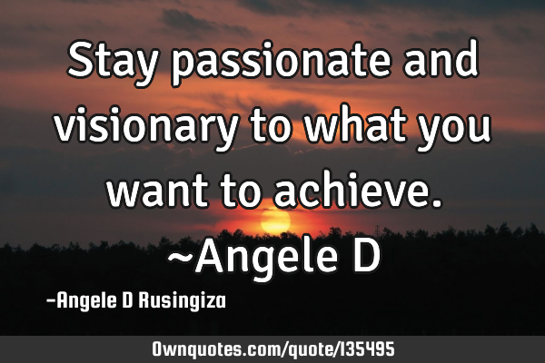 Stay passionate and visionary to what you want to achieve. ~Angele D