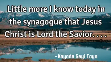 Little more I know today in the synagogue that Jesus Christ is Lord the Savior.....