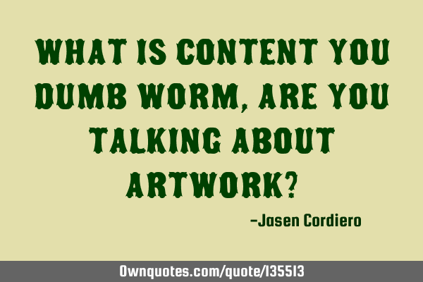 WHAT IS CONTENT YOU DUMB WORM, ARE YOU TALKING ABOUT ARTWORK?