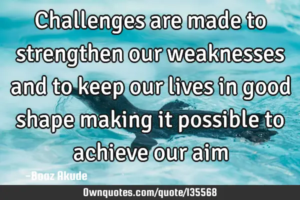 Challenges are made to strengthen our weaknesses and to keep our lives in good shape making it