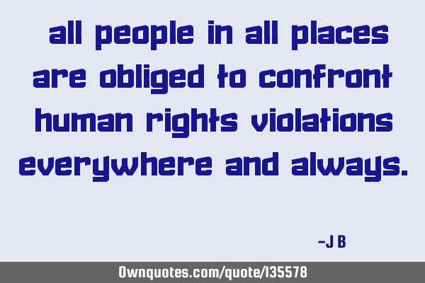 All people in all places are obliged to confront human rights violations everywhere and