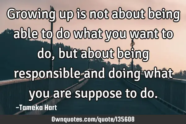 Growing up is not about being able to do what you want to do, but about being responsible and doing