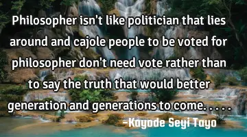Philosopher isn't like politician that lies around and cajole people to be voted for philosopher