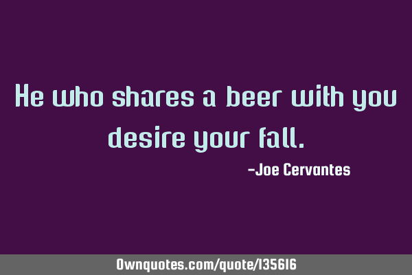 He who shares a beer with you desire your