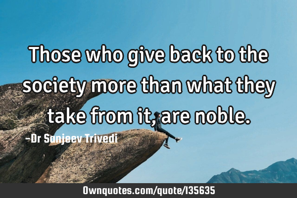 Those who give back to the society more than what they take from it, are