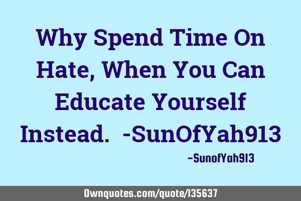 Why Spend Time On Hate, When You Can Educate Yourself Instead. -SunOfYah913