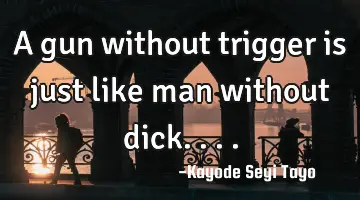 A gun without trigger is just like man without dick....