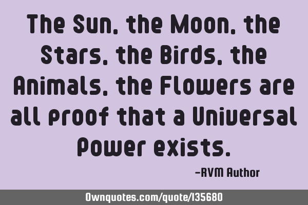 The Sun, the Moon, the Stars, the Birds, the Animals, the Flowers are all proof that a Universal P