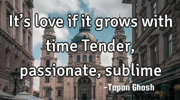 It’s love if it grows with time Tender, passionate, sublime