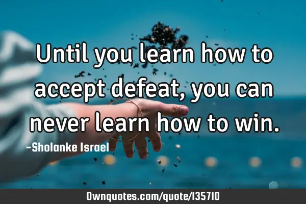 Until you learn how to accept defeat, you can never learn how to