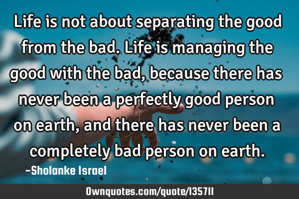 Life is not about separating the good from the bad. Life is managing the good with the bad, because