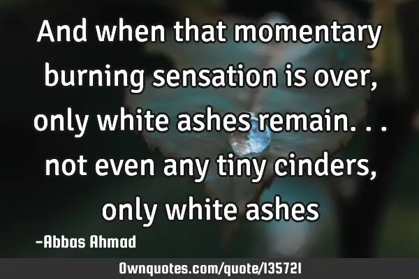 And when that momentary burning sensation is over, only white ashes remain. . . not even any tiny