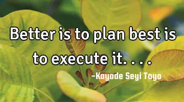 Better is to plan best is to execute it....