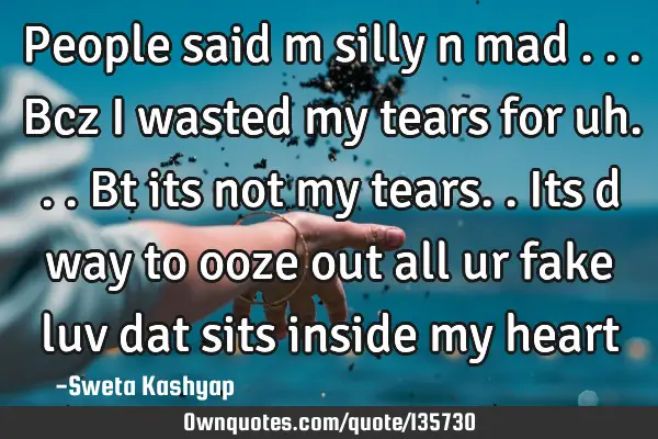 People said m silly n mad ...bcz i wasted my tears for uh...bt its not my tears..its d way to ooze