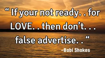 “ If your not ready.. for LOVE.. then don’t... false advertise.. “