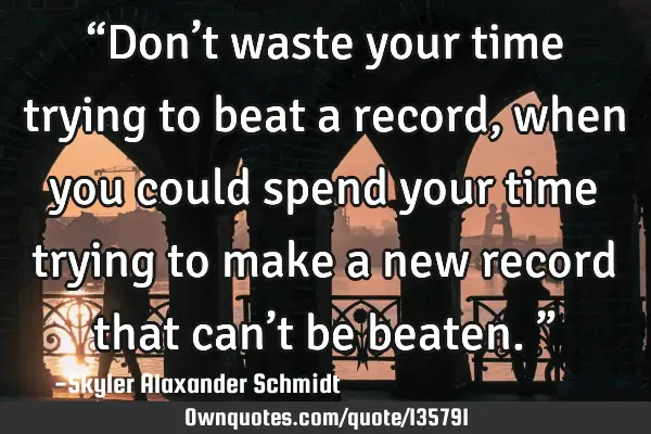 “Don’t waste your time trying to beat a record, when you could spend your time trying to make a