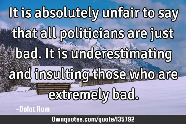 It is absolutely unfair to say that all politicians are just bad. It is underestimating and