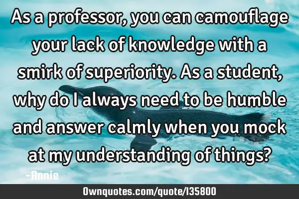 As a professor, you can camouflage your lack of knowledge with a smirk of superiority. As a student,