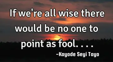 If we're all wise there would be no one to point as fool....