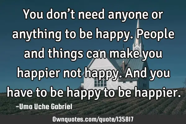 You don’t need anyone or anything to be happy. People and things can make you happier not happy. A