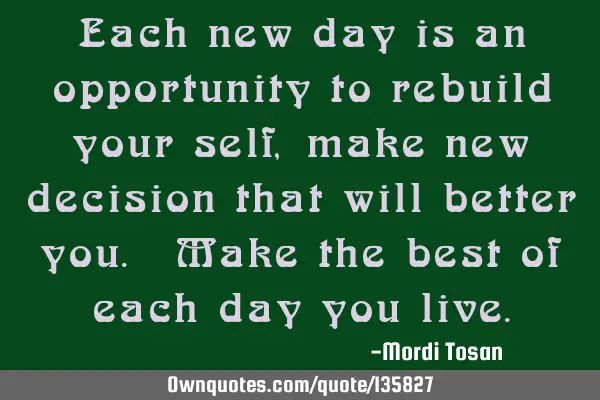 Each new day is an opportunity to rebuild your self, make new decision that will better you. Make