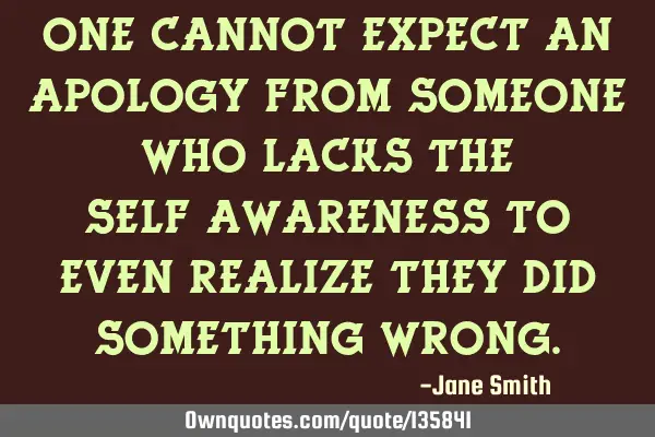 One cannot expect an apology from someone who lacks the self-awareness to even realize they did
