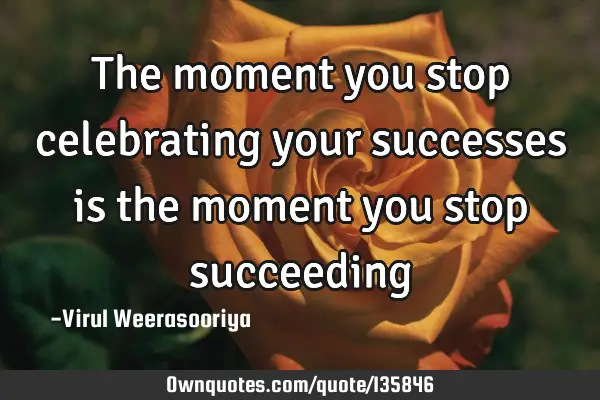 The moment you stop celebrating your successes is the moment you stop