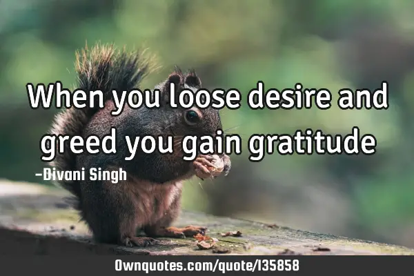 When you loose desire and greed you gain
