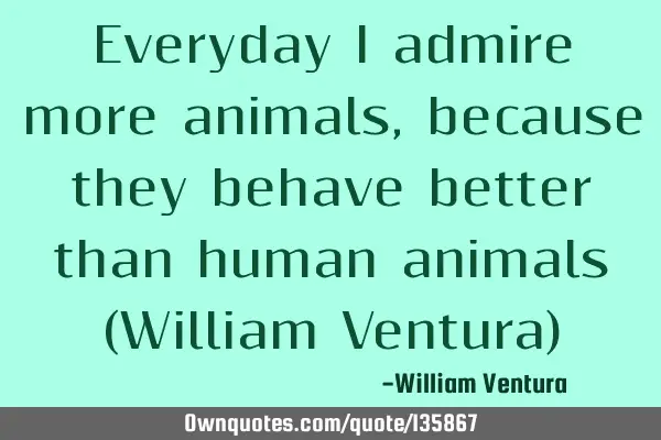 Everyday I admire more animals,because they behave better than human animals (William Ventura)